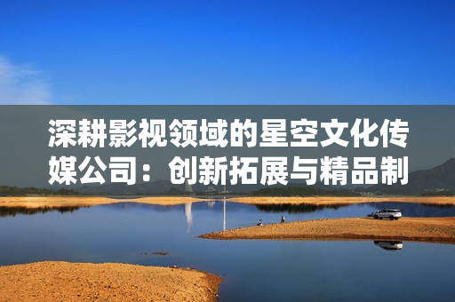 深耕影視領域的星空文化傳媒公司：創(chuàng)新拓展與精品制作