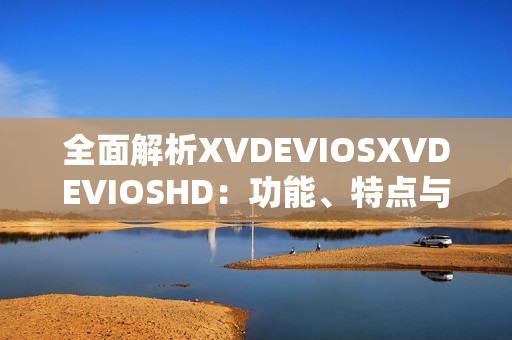 全面解析XVDEVIOSXVDEVIOSHD：功能、特點(diǎn)與用戶體驗(yàn)探究