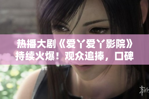 熱播大劇《愛丫愛丫影院》持續(xù)火爆！觀眾追捧，口碑爆棚！