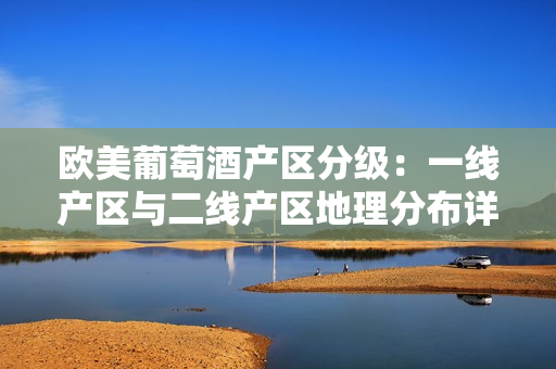 歐美葡萄酒產(chǎn)區(qū)分級：一線產(chǎn)區(qū)與二線產(chǎn)區(qū)地理分布詳解