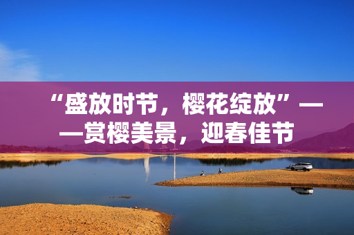“盛放時節(jié)，櫻花綻放”——賞櫻美景，迎春佳節(jié)