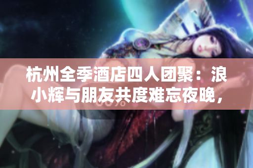 杭州全季酒店四人團(tuán)聚：浪小輝與朋友共度難忘夜晚，探討生活與理想