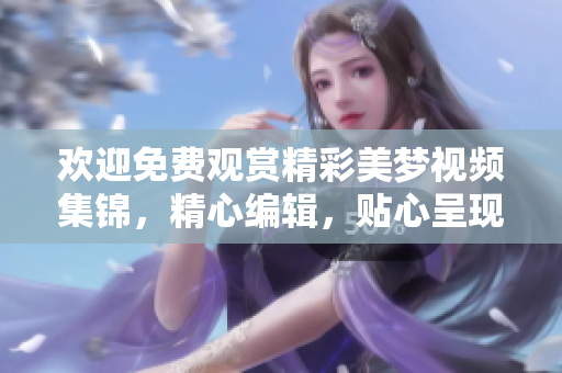 歡迎免費(fèi)觀賞精彩美夢(mèng)視頻集錦，精心編輯，貼心呈現(xiàn)。