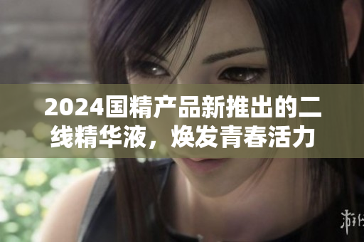 2024國精產(chǎn)品新推出的二線精華液，煥發(fā)青春活力