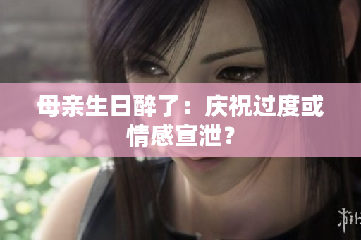 母親生日醉了：慶祝過度或情感宣泄？