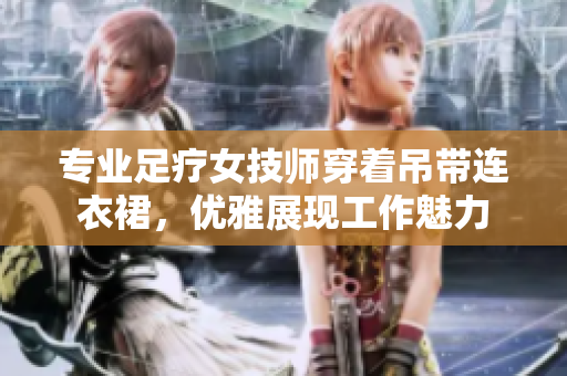 專業(yè)足療女技師穿著吊帶連衣裙，優(yōu)雅展現(xiàn)工作魅力