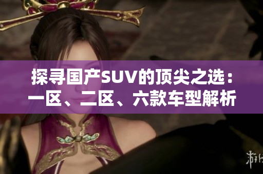 探尋國產SUV的頂尖之選：一區(qū)、二區(qū)、六款車型解析