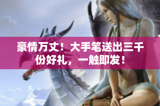 豪情萬丈！大手筆送出三千份好禮，一觸即發(fā)！