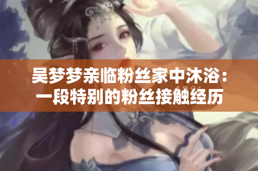 吳夢夢親臨粉絲家中沐?。阂欢翁貏e的粉絲接觸經歷