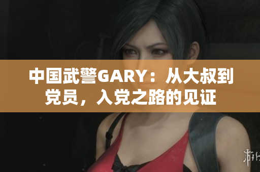 中國武警GARY：從大叔到黨員，入黨之路的見證