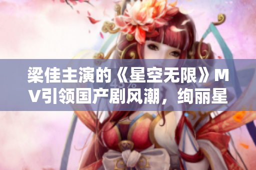 梁佳主演的《星空無限》MV引領(lǐng)國產(chǎn)劇風(fēng)潮，絢麗星辰下的情感奇幻