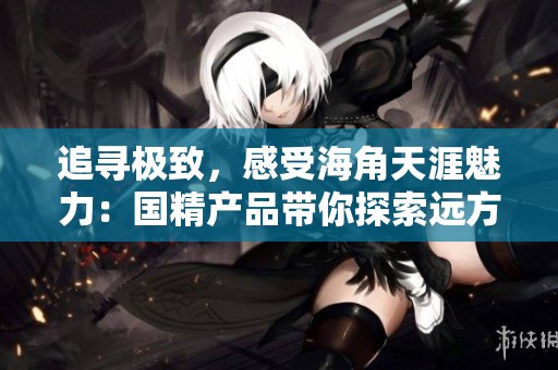 追尋極致，感受海角天涯魅力：國精產(chǎn)品帶你探索遠(yuǎn)方