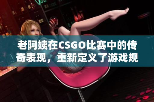 老阿姨在CSGO比賽中的傳奇表現(xiàn)，重新定義了游戲規(guī)則