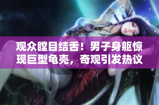 觀(guān)眾瞠目結(jié)舌！男子身軀驚現(xiàn)巨型龜殼，奇觀(guān)引發(fā)熱議