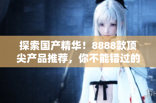 探索國產(chǎn)精華！8888款頂尖產(chǎn)品推薦，你不能錯過的最佳選擇！