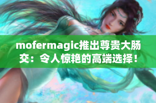 mofermagic推出尊貴大腸交：令人驚艷的高端選擇！