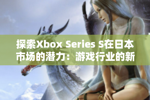 探索Xbox Series S在日本市場(chǎng)的潛力：游戲行業(yè)的新篇章