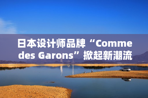 日本設(shè)計(jì)師品牌“Comme des Garons”掀起新潮流：創(chuàng)新與經(jīng)典的完美融合