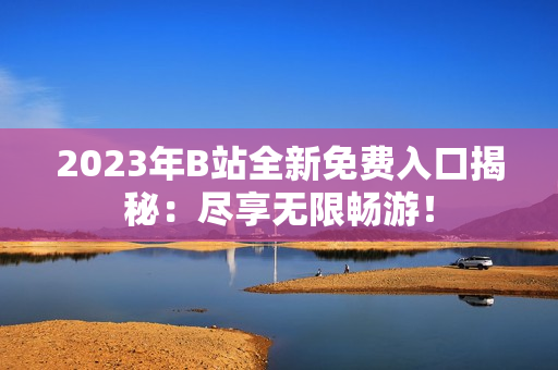 2023年B站全新免費入口揭秘：盡享無限暢游！