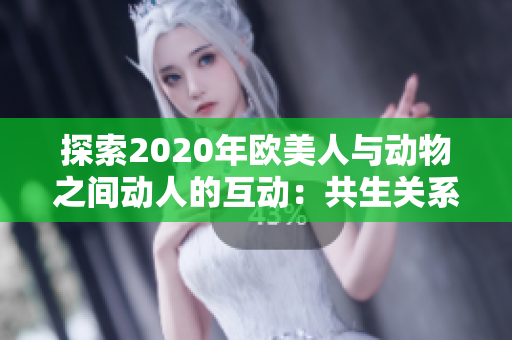 探索2020年歐美人與動物之間動人的互動：共生關(guān)系的奇妙之旅