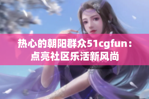 熱心的朝陽群眾51cgfun：點(diǎn)亮社區(qū)樂活新風(fēng)尚