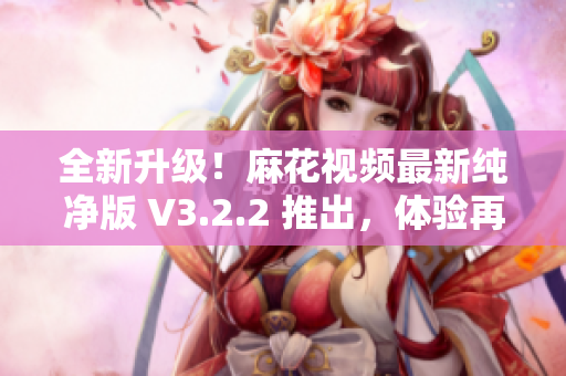 全新升級！麻花視頻最新純凈版 V3.2.2 推出，體驗再升級