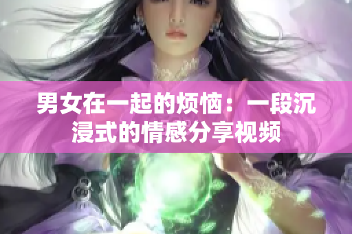 男女在一起的煩惱：一段沉浸式的情感分享視頻