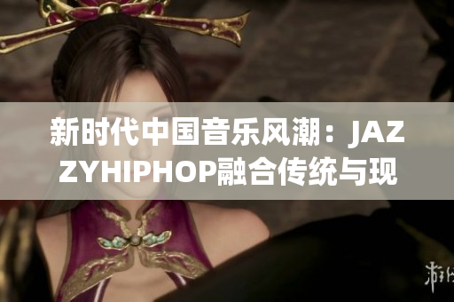 新時(shí)代中國(guó)音樂(lè)風(fēng)潮：JAZZYHIPHOP融合傳統(tǒng)與現(xiàn)代的獨(dú)特聲音