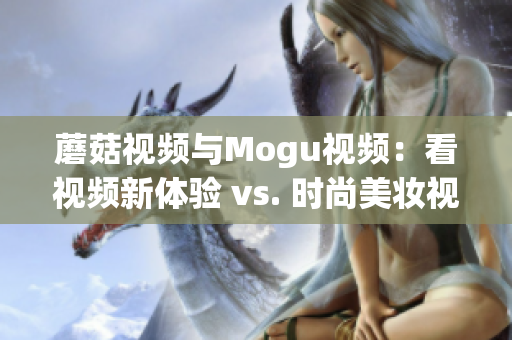 蘑菇視頻與Mogu視頻：看視頻新體驗 vs. 時尚美妝視頻分享