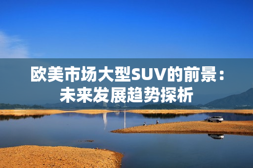 歐美市場大型SUV的前景：未來發(fā)展趨勢探析