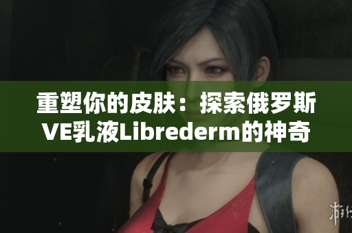 重塑你的皮膚：探索俄羅斯VE乳液Librederm的神奇功效