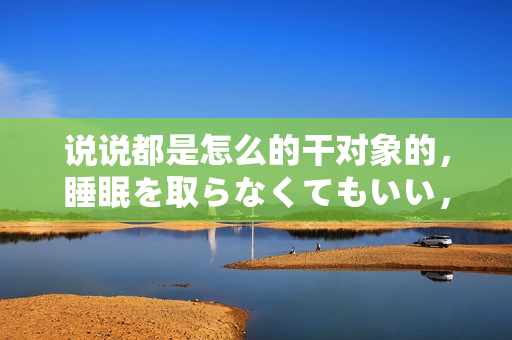 說說都是怎么的干對(duì)象的，睡眠を取らなくてもいい，睡覺抓著小雞一晚上會(huì)怎樣，睡過年紀(jì)最大的多少歲六十多，水潤(rùn)緊致銷魂低吟古代，水潤(rùn)緊致銷魂低吟743