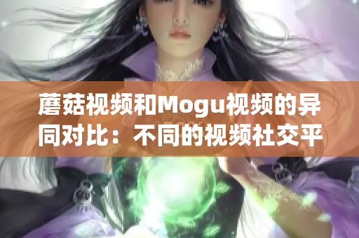 蘑菇視頻和Mogu視頻的異同對比：不同的視頻社交平臺特點及應用場景解析