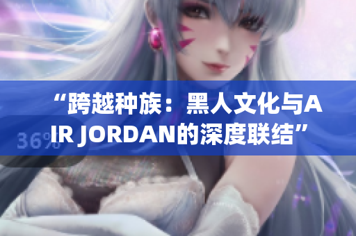 “跨越種族：黑人文化與AIR JORDAN的深度聯(lián)結(jié)”