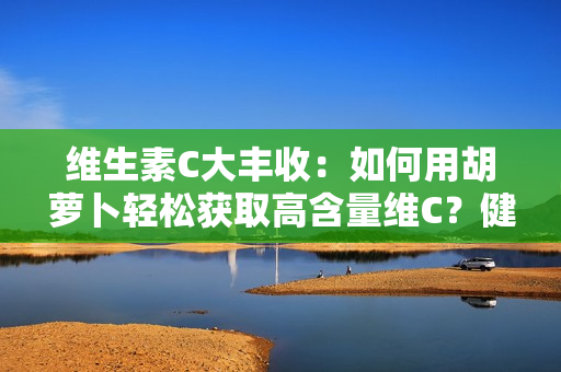 維生素C大豐收：如何用胡蘿卜輕松獲取高含量維C？健康美味兩不誤！