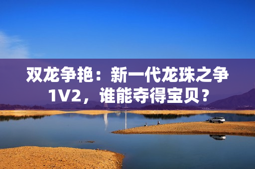 雙龍爭艷：新一代龍珠之爭1V2，誰能奪得寶貝？