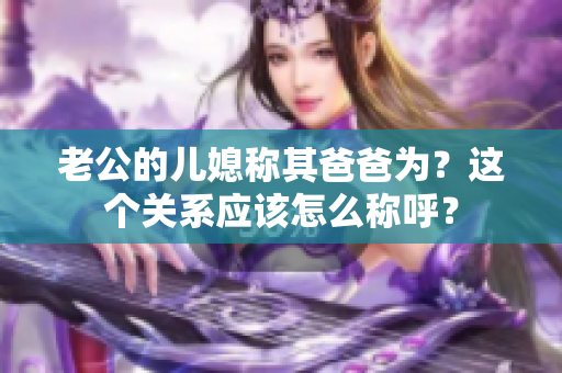 老公的兒媳稱其爸爸為？這個(gè)關(guān)系應(yīng)該怎么稱呼？