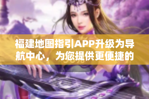 福建地圖指引APP升級(jí)為導(dǎo)航中心，為您提供更便捷的出行服務(wù)