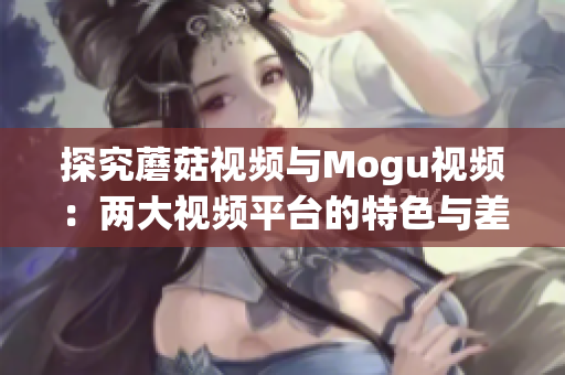 探究蘑菇視頻與Mogu視頻：兩大視頻平臺(tái)的特色與差異