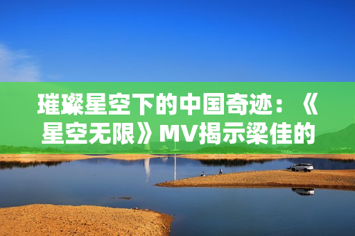 璀璨星空下的中國奇跡：《星空無限》MV揭示梁佳的心路歷程與成長故事