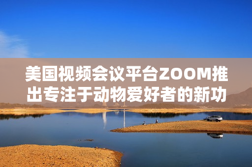 美國視頻會議平臺ZOOM推出專注于動物愛好者的新功能