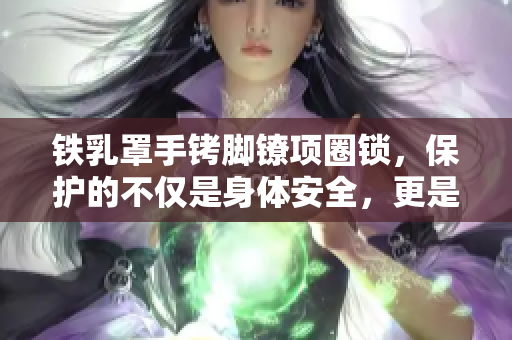 鐵乳罩手銬腳鐐項圈鎖，保護的不僅是身體安全，更是尊嚴和自由的關(guān)鍵