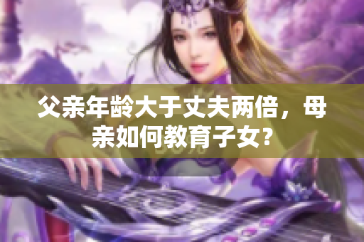 父親年齡大于丈夫兩倍，母親如何教育子女？