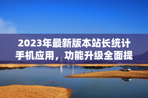 2023年最新版本站長統(tǒng)計(jì)手機(jī)應(yīng)用，功能升級全面提升用戶體驗(yàn)