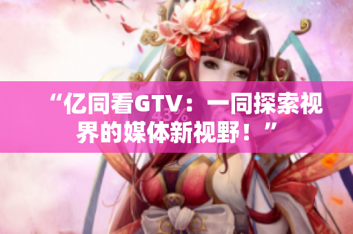 “億同看GTV：一同探索視界的媒體新視野！”