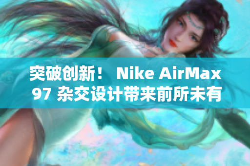 突破創(chuàng)新！ Nike AirMax 97 雜交設(shè)計(jì)帶來前所未有的風(fēng)潮