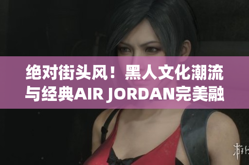 絕對(duì)街頭風(fēng)！黑人文化潮流與經(jīng)典AIR JORDAN完美融合