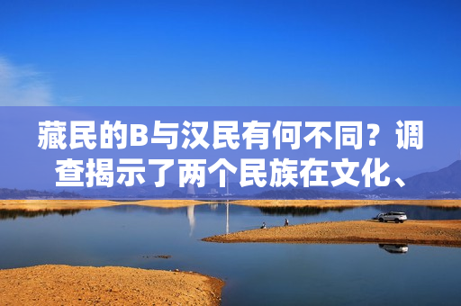 藏民的B與漢民有何不同？調(diào)查揭示了兩個民族在文化、生活和信仰方面的差異。