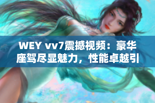 WEY vv7震撼視頻：豪華座駕盡顯魅力，性能卓越引爆車壇熱潮