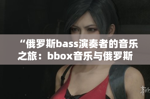 “俄羅斯bass演奏者的音樂(lè)之旅：bbox音樂(lè)與俄羅斯文化的完美交融”